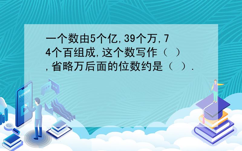 一个数由5个亿,39个万,74个百组成,这个数写作（ ）,省略万后面的位数约是（ ）.