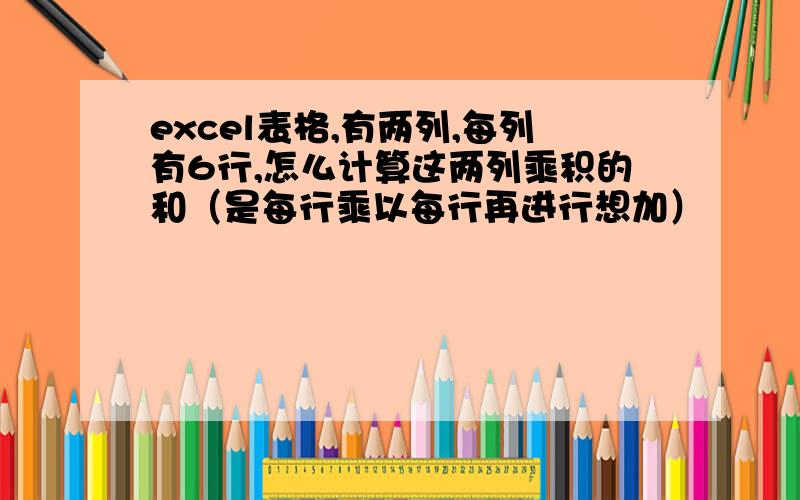 excel表格,有两列,每列有6行,怎么计算这两列乘积的和（是每行乘以每行再进行想加）