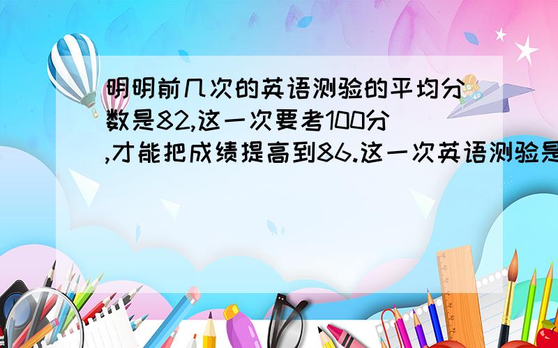 明明前几次的英语测验的平均分数是82,这一次要考100分,才能把成绩提高到86.这一次英语测验是第几次小明和小亮的的平均体重是41.5千克,小亮和小强的平均体重是46千克,小明和小强的平均体