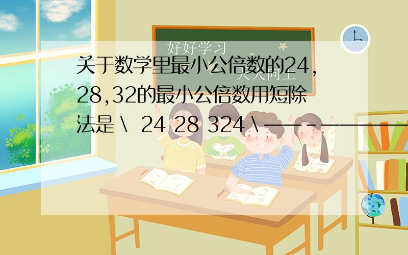 关于数学里最小公倍数的24,28,32的最小公倍数用短除法是＼ 24 28 324＼——－——————6 7 84乘6乘7乘8不等于1344吗?可24,28,32的最小最公倍数不等于1344吗?请朋友们给我一个合理的解释,最好能