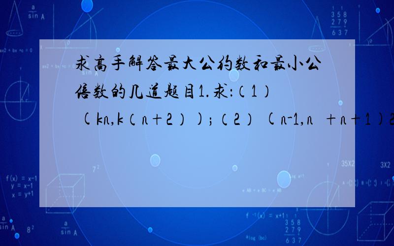 求高手解答最大公约数和最小公倍数的几道题目1.求：（1） (kn,k（n+2）);（2） (n-1,n²+n+1)2.求证：(定理)对于任意正整数a、b均有[a,b]（a,b）=ab