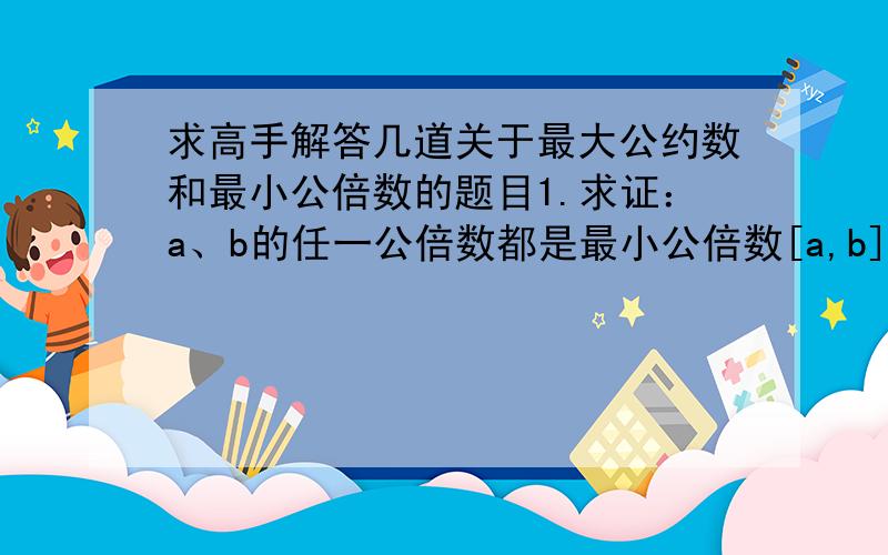 求高手解答几道关于最大公约数和最小公倍数的题目1.求证：a、b的任一公倍数都是最小公倍数[a,b]的倍数2.求证：a、b的任一公约数都是最大公约数（a,b）的约数