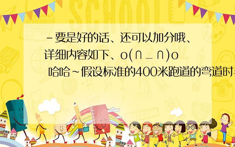 -要是好的话、还可以加分哦、详细内容如下、o(∩_∩)o 哈哈~假设标准的400米跑道的弯道时半圆形、并且最内圈的半径为36米、每条跑道宽1.2米、现有6条跑道、（1）若进行400米赛跑、第5道的