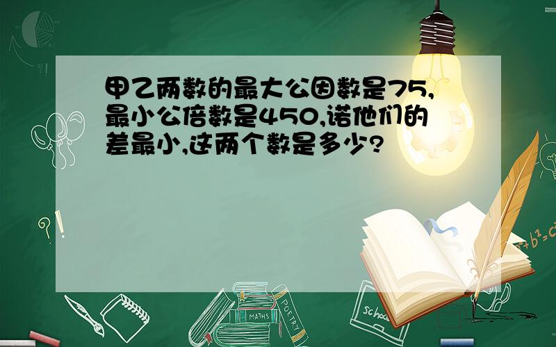 甲乙两数的最大公因数是75,最小公倍数是450,诺他们的差最小,这两个数是多少?