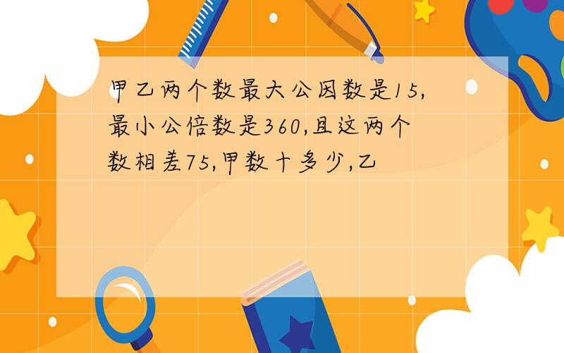 甲乙两个数最大公因数是15,最小公倍数是360,且这两个数相差75,甲数十多少,乙