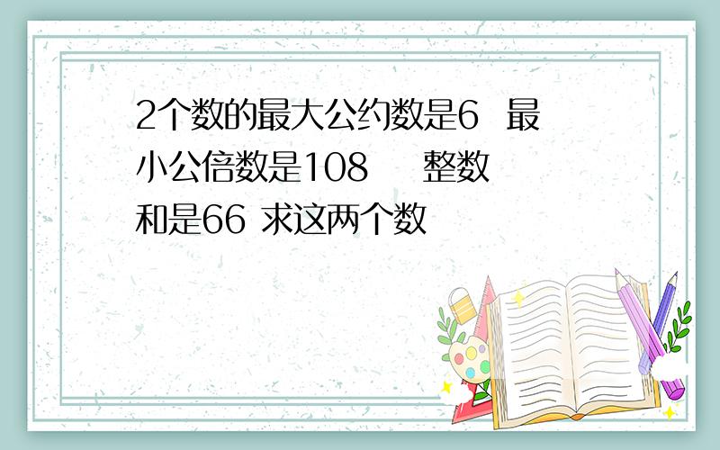 2个数的最大公约数是6  最小公倍数是108    整数和是66 求这两个数