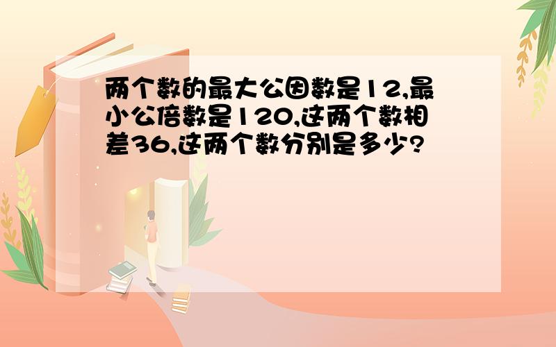 两个数的最大公因数是12,最小公倍数是120,这两个数相差36,这两个数分别是多少?