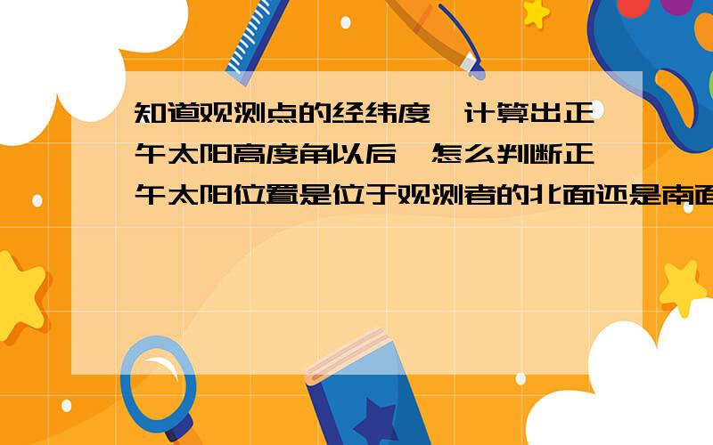 知道观测点的经纬度,计算出正午太阳高度角以后,怎么判断正午太阳位置是位于观测者的北面还是南面?