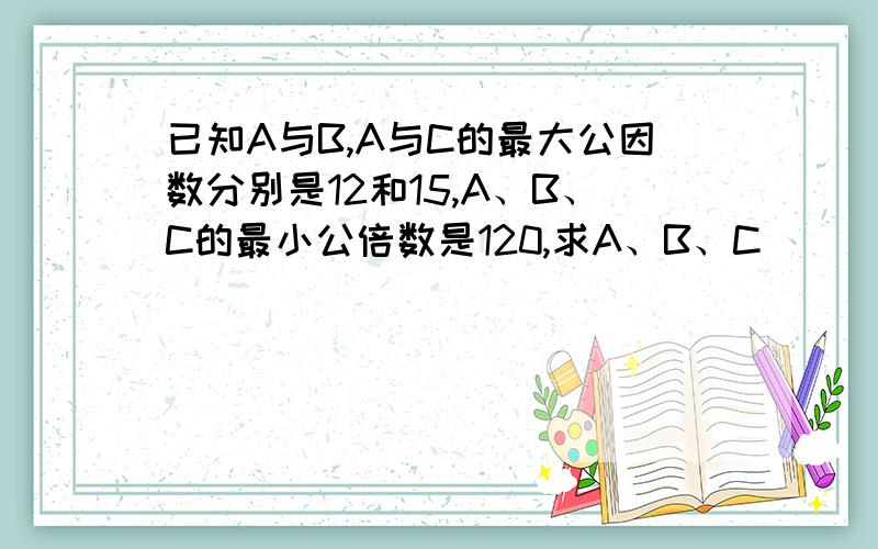 已知A与B,A与C的最大公因数分别是12和15,A、B、C的最小公倍数是120,求A、B、C