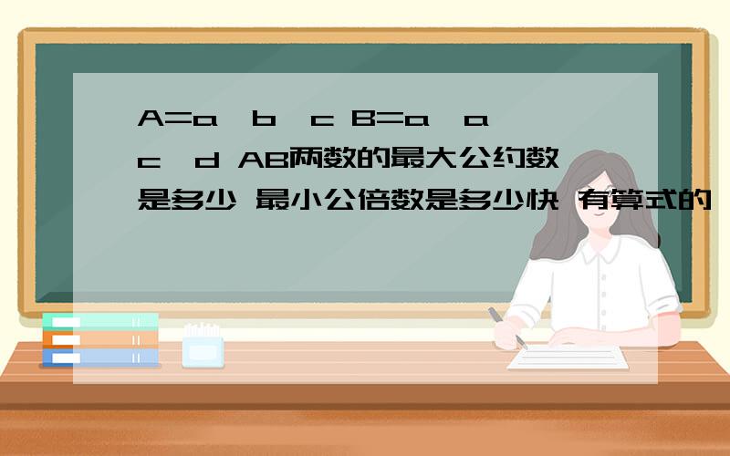 A=a*b*c B=a*a*c*d AB两数的最大公约数是多少 最小公倍数是多少快 有算式的