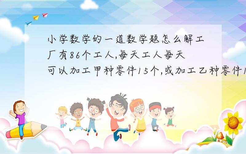 小学数学的一道数学题怎么解工厂有86个工人,每天工人每天可以加工甲种零件15个,或加工乙种零件12个,或加工丙种零件9个；3个甲,2个乙,1个丙配成一套,如果要使得每天加工的零件正好配套,