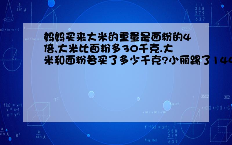 妈妈买来大米的重量是面粉的4倍,大米比面粉多30千克.大米和面粉各买了多少千克?小丽踢了144个,我踢的个数是你的两倍.小丽和小华各踢了多少个?请问答案是什么？（我要的是方程喔）