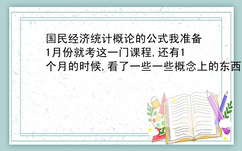 国民经济统计概论的公式我准备1月份就考这一门课程,还有1个月的时候,看了一些一些概念上的东西还算是弄得明白,事后多看看记记应该没问题,但问题就是里面的一些公式计算方面的题我就