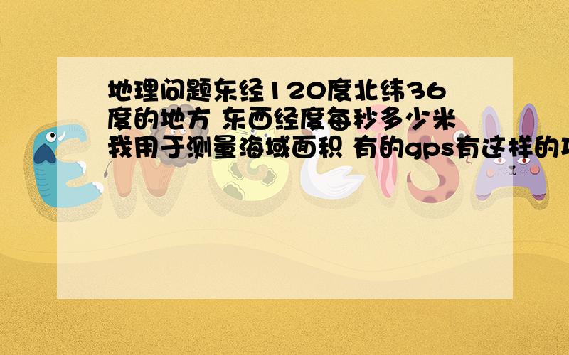 地理问题东经120度北纬36度的地方 东西经度每秒多少米我用于测量海域面积 有的gps有这样的功能.