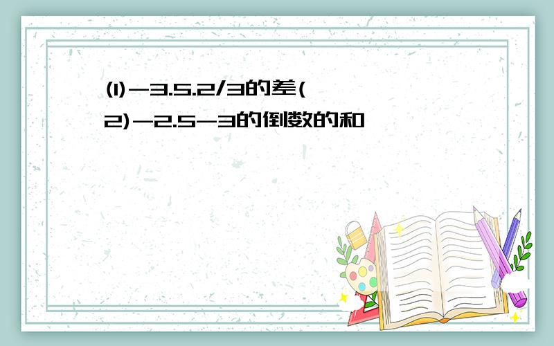 (1)-3.5.2/3的差(2)-2.5-3的倒数的和