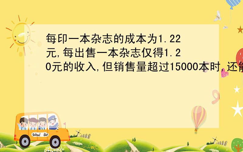 每印一本杂志的成本为1.22元,每出售一本杂志仅得1.20元的收入,但销售量超过15000本时,还能获得超过部分收入的10%作为广告费收入,试问至少销售多少本杂志才能保本（即不亏也不盈）?销售量