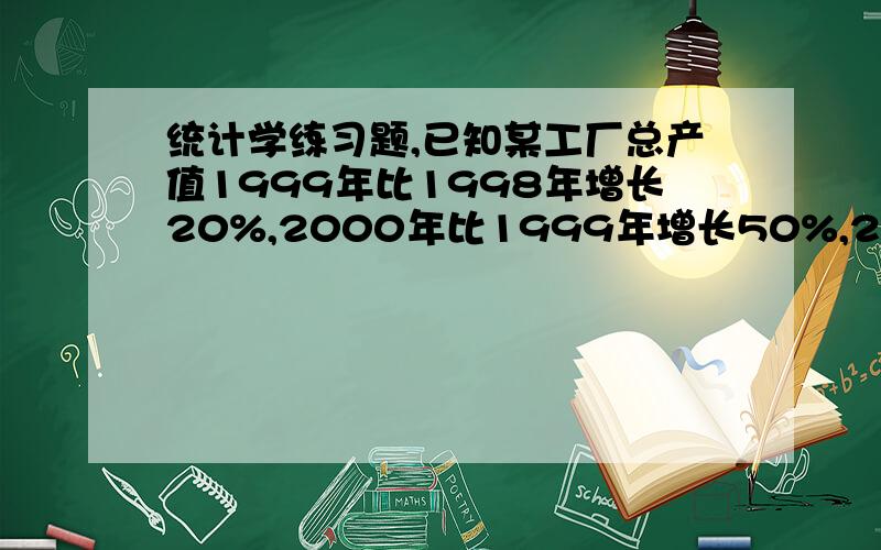 统计学练习题,已知某工厂总产值1999年比1998年增长20%,2000年比1999年增长50%,2001年比2000年增长25%,2002年比1998年增长110%,2003年比2002年增长30%,求各年环比增长速度和定基增长速度,并计算该厂总产