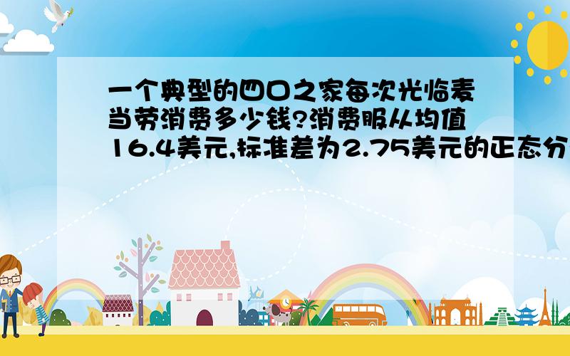 一个典型的四口之家每次光临麦当劳消费多少钱?消费服从均值16.4美元,标准差为2.75美元的正态分布.求四口之家消费低于20美元的概率.