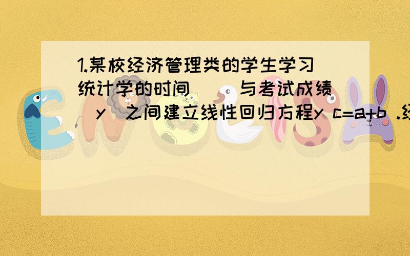 1.某校经济管理类的学生学习统计学的时间( )与考试成绩(y)之间建立线性回归方程y c=a+b .经计算,方程为y c=200—0.8x,该方程参数的计算( )A a值是明显不对的 B b值是明显不对的C a值和b值都是不