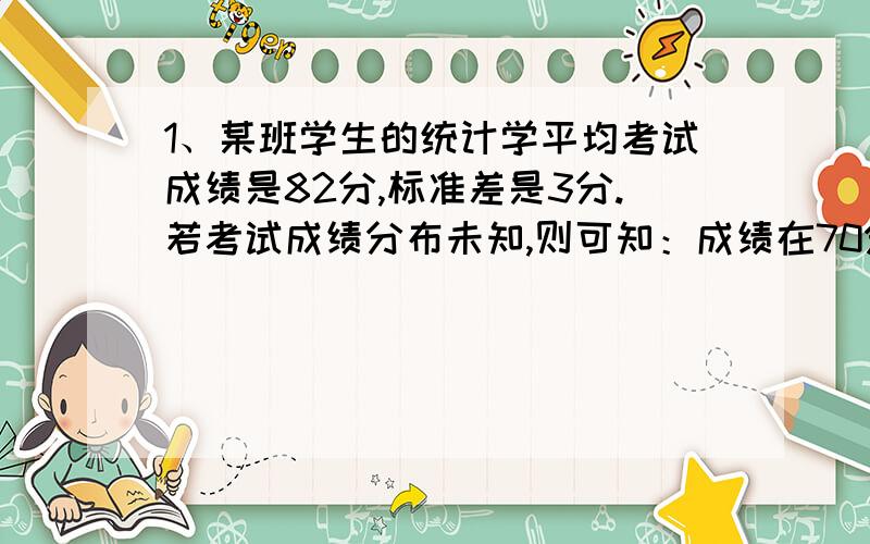 1、某班学生的统计学平均考试成绩是82分,标准差是3分.若考试成绩分布未知,则可知：成绩在70分～94分的学生至少占 2、对通过某个高速路段的120辆汽车的车速进行测量后发现,平均车速是80公