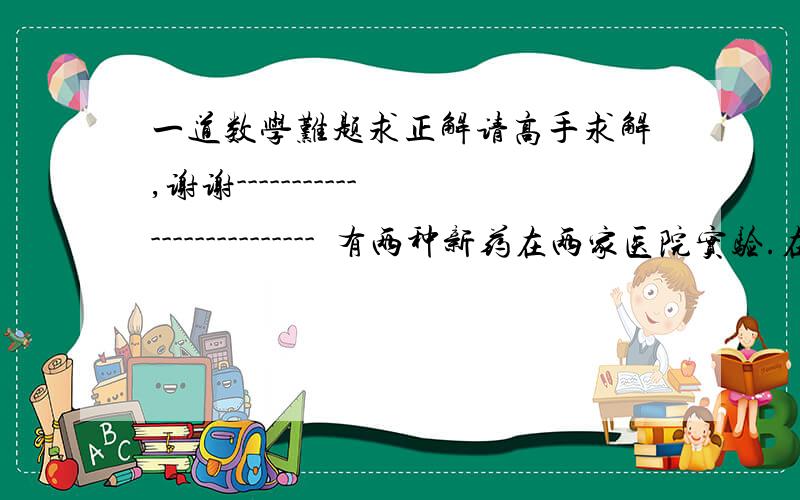 一道数学难题求正解请高手求解,谢谢--------------------------  有两种新药在两家医院实验.在中医院,甲种药400人接受实验,结果120人有效,乙种药有10人接受实验,结果2人有效.在人民医院,甲种药有2