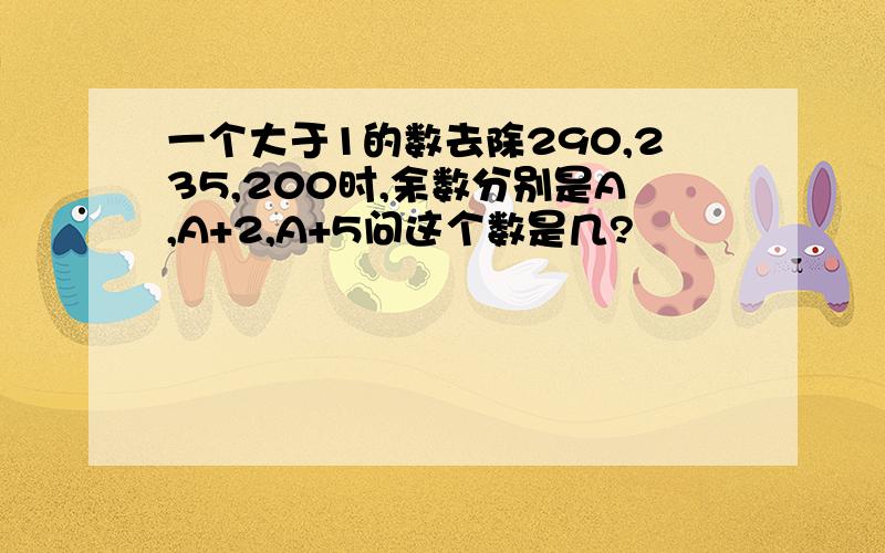 一个大于1的数去除290,235,200时,余数分别是A,A+2,A+5问这个数是几?