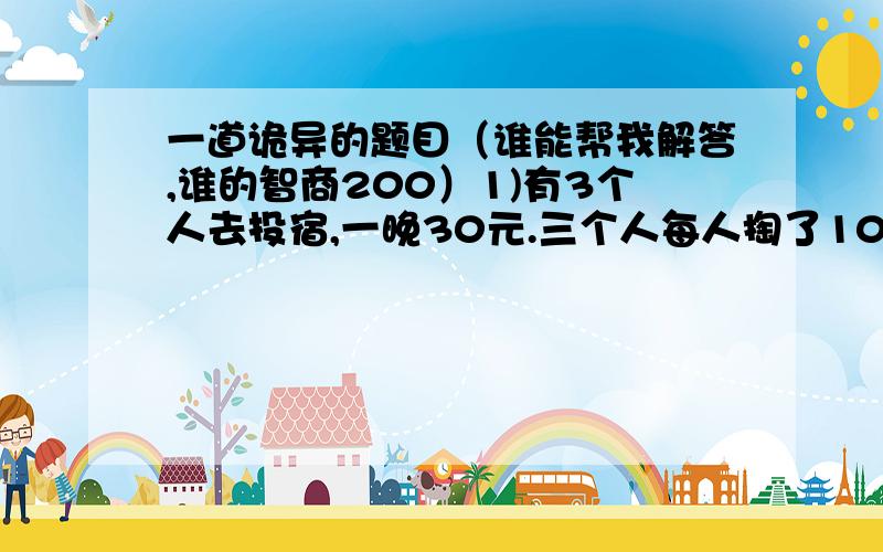 一道诡异的题目（谁能帮我解答,谁的智商200）1)有3个人去投宿,一晚30元.三个人每人掏了10元凑够30元交给了老板.后来老板说今天优惠只要25元就够了,拿出5元命令服务生退还给他们,服务生偷