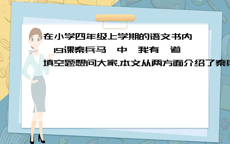 在小学四年级上学期的语文书内,19课秦兵马俑中,我有一道填空题想问大家.本文从两方面介绍了秦兵马俑：一是___________；二是从___________等方面表现兵马俑的_________.文中既有说明、描述性的