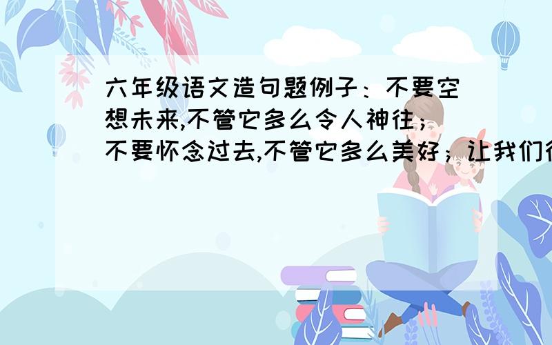 六年级语文造句题例子：不要空想未来,不管它多么令人神往；不要怀念过去,不管它多么美好；让我们行动起来吧!仿照这个句子写不要……不管……；不要……,不管……；……