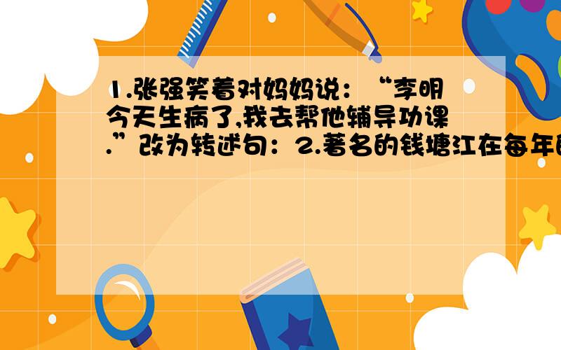 1.张强笑着对妈妈说：“李明今天生病了,我去帮他辅导功课.”改为转述句：2.著名的钱塘江在每年的农历八月十八这一天潮汐最大.次序改变,意思不变：3.陆地这么大.陆地还占不到地球总面