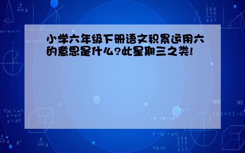 小学六年级下册语文积累运用六的意思是什么?此星期三之类!