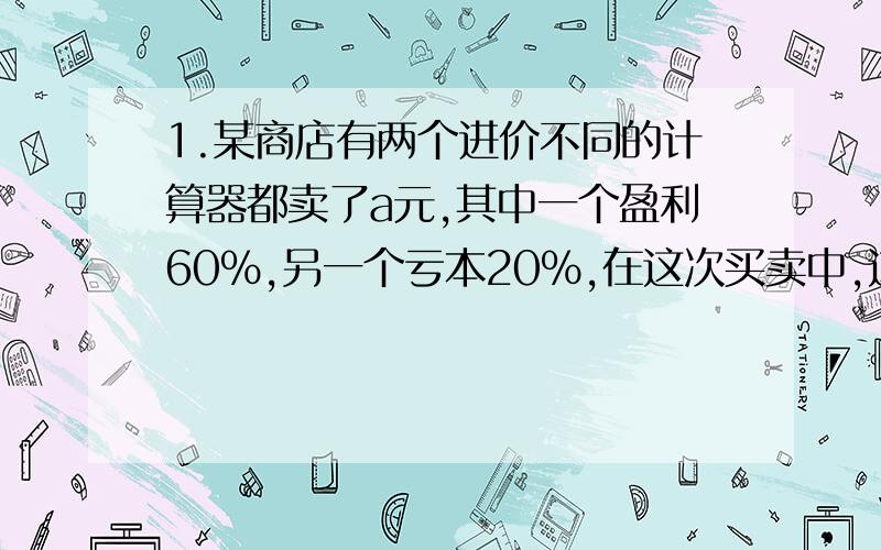 1.某商店有两个进价不同的计算器都卖了a元,其中一个盈利60%,另一个亏本20%,在这次买卖中,这家商店是赚了,还是赔了?赚了或赔了多少?2.若按：输入X,若X为偶数,就把1/2·X输出；若X为基数,就把X