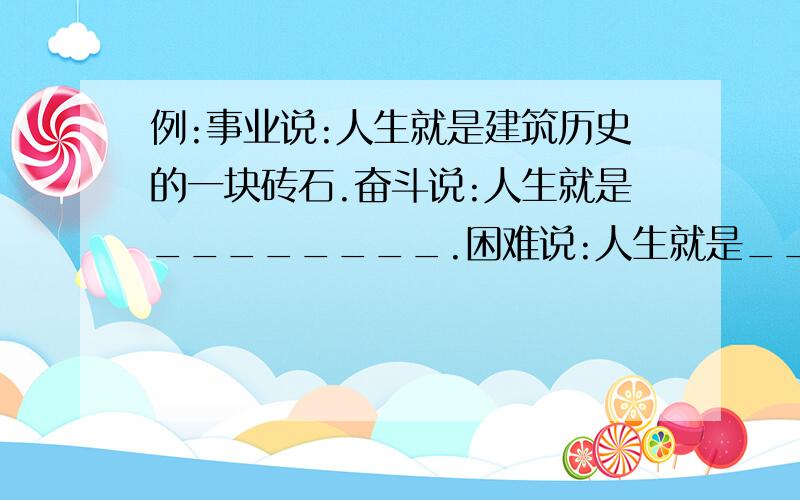 例:事业说:人生就是建筑历史的一块砖石.奋斗说:人生就是________.困难说:人生就是________.挫折说:人生就是___________.勤劳说:人生就是___________.请提供一下参考资料,或把挫折说的那句再换一下,