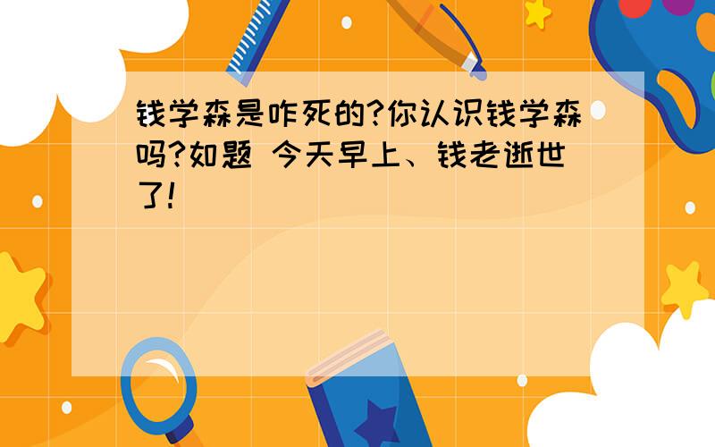 钱学森是咋死的?你认识钱学森吗?如题 今天早上、钱老逝世了!