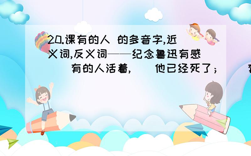 20.课有的人 的多音字,近义词,反义词——纪念鲁迅有感　　有的人活着,　　他已经死了；　　有的人死了,　　他还活着.　　有的人　　骑在人民头上：“呵,我多伟大!”　　有的人　　俯