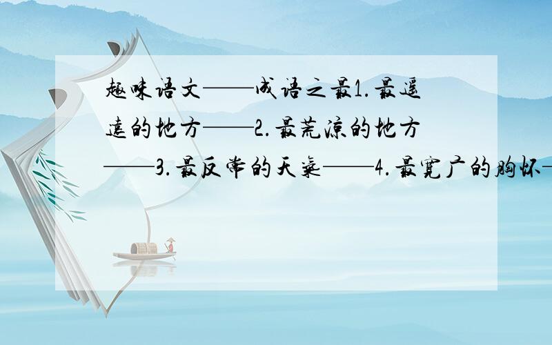 趣味语文——成语之最1.最遥远的地方——2.最荒凉的地方——3.最反常的天气——4.最宽广的胸怀——5.最绝望的前途——6.最高的巨人——7.最长的寿命——8.最有学问的人——9.最快的速度