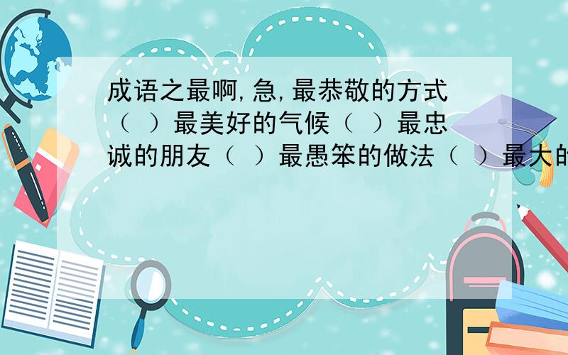 成语之最啊,急,最恭敬的方式（ ）最美好的气候（ ）最忠诚的朋友（ ）最愚笨的做法（ ）最大的手术（ ）最明显的欺骗（ ）