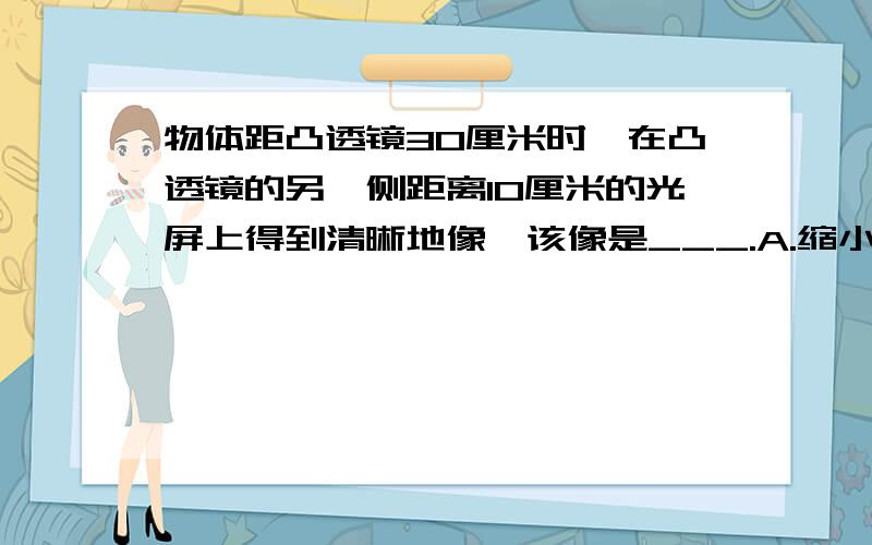 物体距凸透镜30厘米时,在凸透镜的另一侧距离10厘米的光屏上得到清晰地像,该像是___.A.缩小的 B.等大的 C.放大的 D.无法判断