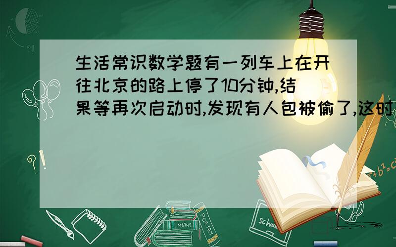 生活常识数学题有一列车上在开往北京的路上停了10分钟,结果等再次启动时,发现有人包被偷了,这时有4个人有嫌疑,因为他们没下车,警察来后盘问这4人,这4人都说自己当时有事去了,所以没下