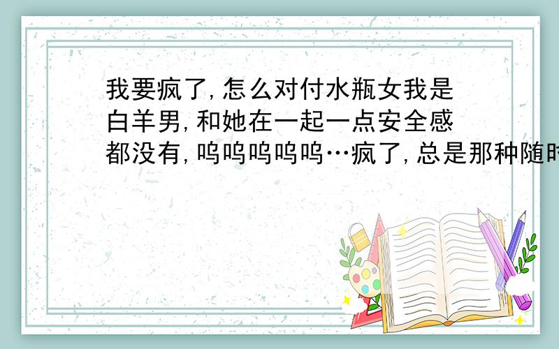 我要疯了,怎么对付水瓶女我是白羊男,和她在一起一点安全感都没有,呜呜呜呜呜…疯了,总是那种随时她都会消失的那种感觉?