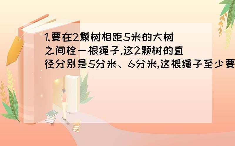 1.要在2颗树相距5米的大树之间栓一根绳子.这2颗树的直径分别是5分米、6分米,这根绳子至少要多长2.一根铁丝长18.84米,绕成10个圈,每个圆形圈的半径是多少