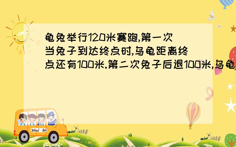 龟兔举行120米赛跑,第一次当兔子到达终点时,乌龟距离终点还有100米.第二次兔子后退100米,乌龟和兔子同时在起跑,当兔子再次到终点时,乌龟离终点还有多少米?比例的方法提示：乌龟和兔子的