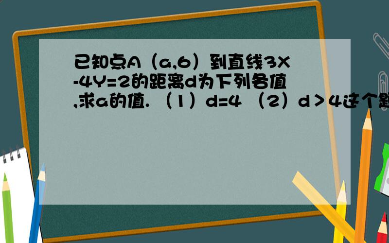 已知点A（a,6）到直线3X-4Y=2的距离d为下列各值,求a的值. （1）d=4 （2）d＞4这个题怎么解