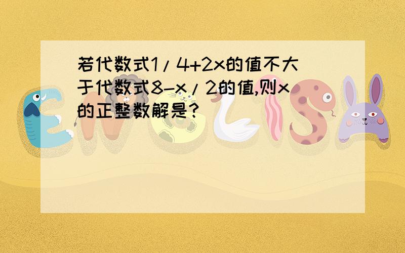 若代数式1/4+2x的值不大于代数式8-x/2的值,则x的正整数解是?