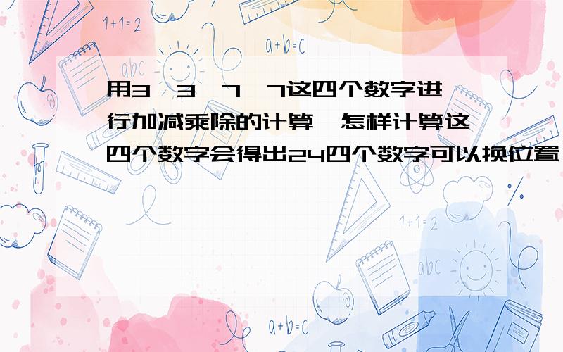 用3,3,7,7这四个数字进行加减乘除的计算,怎样计算这四个数字会得出24四个数字可以换位置（尽量写多点情况）