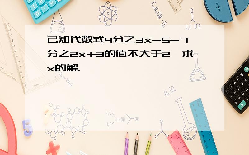 已知代数式4分之3x-5-7分之2x+3的值不大于2,求x的解.