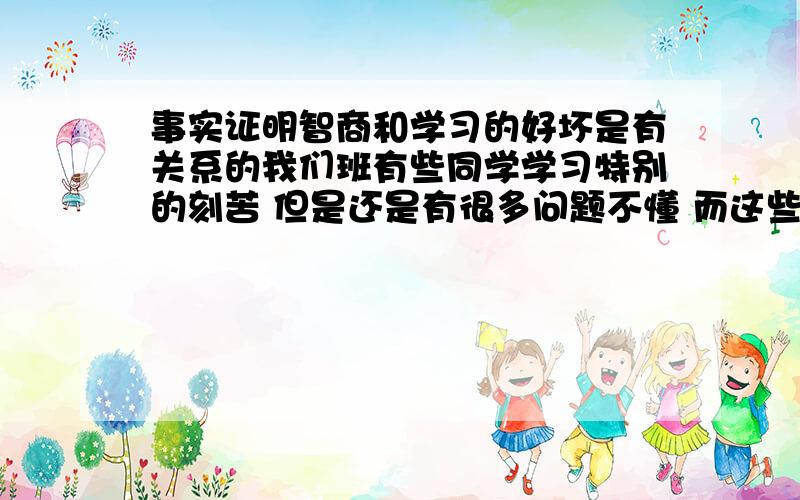 事实证明智商和学习的好坏是有关系的我们班有些同学学习特别的刻苦 但是还是有很多问题不懂 而这些问题是我们成绩好的学生早就熟烂于心的 怎么讲也讲不明白 我感觉智商和学习的好坏