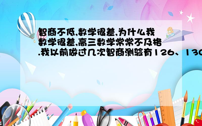 智商不低,数学很差,为什么我数学很差,高三数学常常不及格.我以前做过几次智商测验有126、130,最低的也是120还是刚上初中时测得.平常做人做事中,我常常会心不在焉,就是听到别人的话,看到