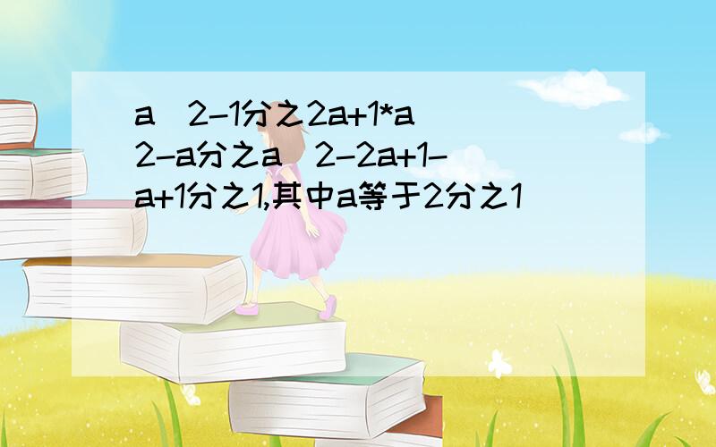 a^2-1分之2a+1*a^2-a分之a^2-2a+1-a+1分之1,其中a等于2分之1