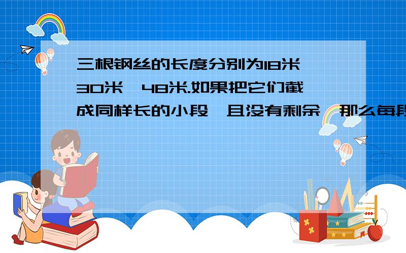 三根钢丝的长度分别为18米,30米,48米.如果把它们截成同样长的小段,且没有剩余,那么每段最长多少米?一共可以截成多少段?